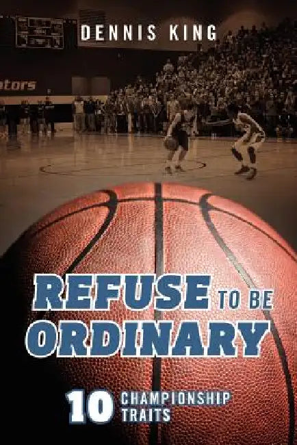 Refuse to Be Ordinary: 10 Championship Traits by Dennis King