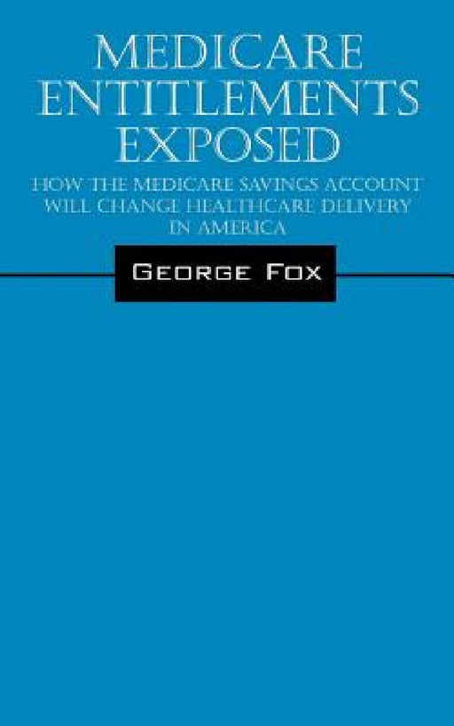 Medicare Entitlements Exposed: How the Medicare Savings Account Will Change Healthcare Delivery in America by George Fox