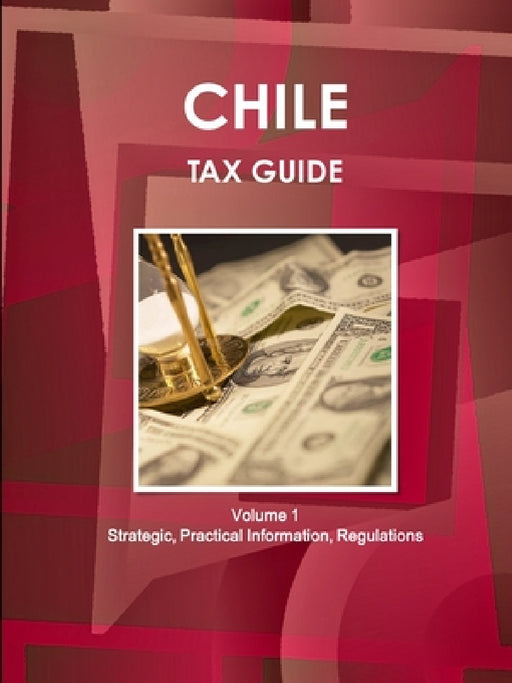 Chile Tax Guide Volume 1 Strategic, Practical Information, Regulations by Inc Ibp