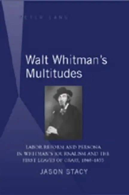 Walt Whitman's Multitudes: Labor Reform and Persona in Whitman's Journalism and the First "Leaves of Grass", 1840-1855 by Jason Stacy