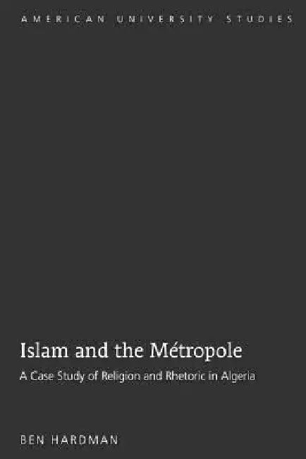 Islam and the Métropole: A Case Study of Religion and Rhetoric in Algeria by Ben Hardman