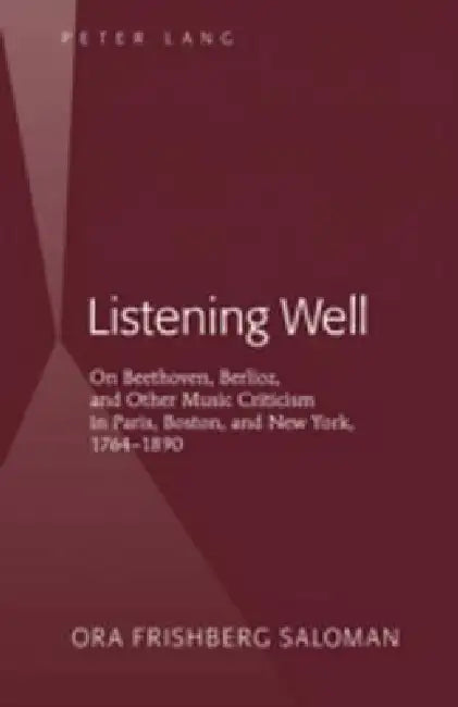 Listening Well; On Beethoven, Berlioz, and Other Music Criticism in Paris, Boston, and New York, 1764-1890 by Ora Frishberg Saloman