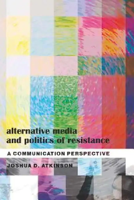 Alternative Media and Politics of Resistance; A Communication Perspective by Joshua D. Atkinson
