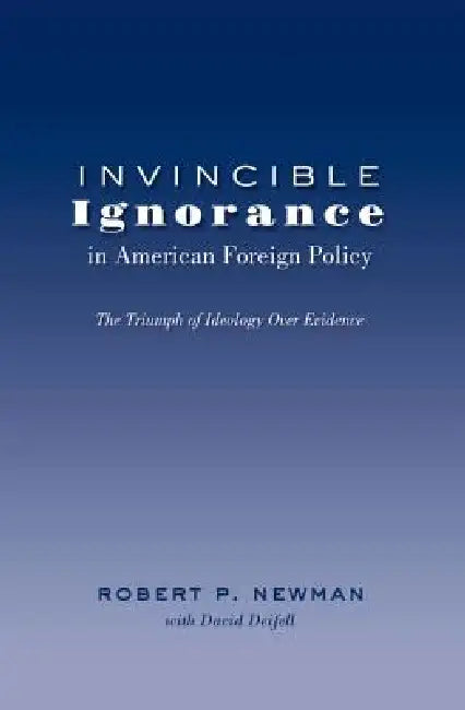 Invincible Ignorance in American Foreign Policy: The Triumph of Ideology over Evidence by Bruce Gronbeck, Mitchell S. McKinney, Robert P. Newman
