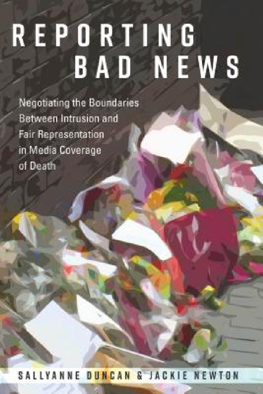 Reporting Bad News: Negotiating the Boundaries Between Intrusion and Fair Representation in Media Coverage of Death by Lee Becker, Sallyanne Duncan, Jackie Newton