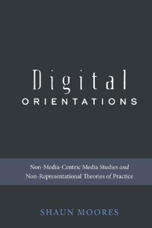 Digital Orientations: Non-Media-Centric Media Studies and Non-Representational Theories of Practice by Steve Jones, Shaun Moores