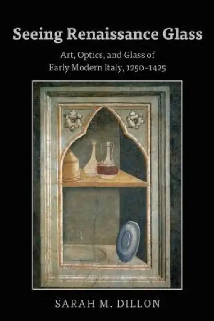 Seeing Renaissance Glass: Art, Optics, and Glass of Early Modern Italy, 1250-1425 by Dillon, Sarah