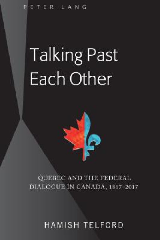 Talking Past Each Other: Quebec and the Federal Dialogue in Canada, 1867-2017 by Hamish Telford