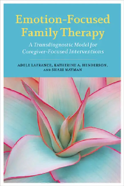 Emotion-Focused Family Therapy: A Transdiagnostic Model for Caregiver-Focused Interventions by Adele LaFrance