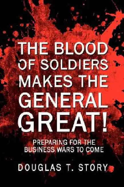 The Blood Of Soldiers Makes The General Great!: Preparing for the Business Wars to Come by Douglas T. Story