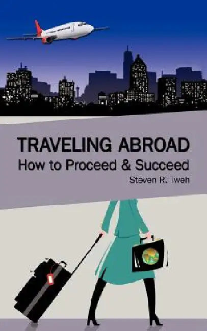 Traveling Abroad: How To Proceed & Succeed by Steven R. Tweh