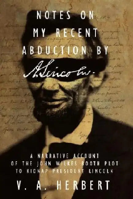 Notes on My Recent Abduction by A. Lincoln: A Narrative Account of the John Wilkes Booth Plot to Kidnap President Lincoln by V. A. Herbert