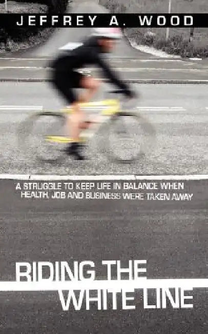 Riding the White Line: A struggle to keep life in balance when health, job and business were taken away by Jeffrey A. Wood