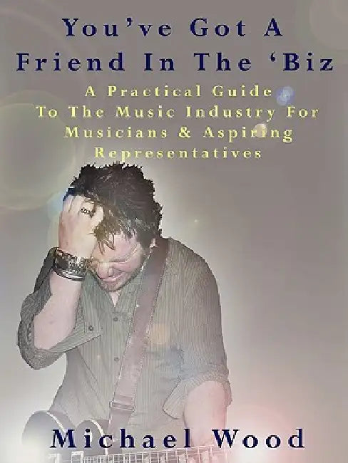 You've Got a Friend in the 'Biz: A Practical Guide to the Music Industry for Musicians & Aspiring Representatives by Michael Wood