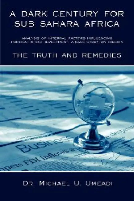 A Dark Century for Sub Sahara Africa: Analysis of Internal Factors Influencing Foreign Direct Investment: A Case Study on Nigeria - The Truth and Re by Michael U. Umeadi