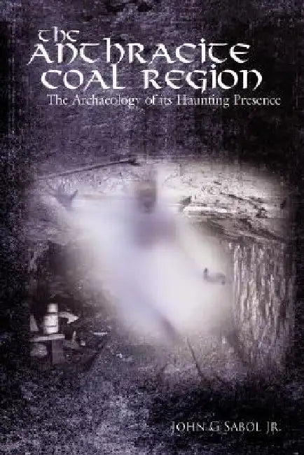 The Anthracite Coal Region: The Archaeology of its Haunting Presence by Jr. Sabol John G.