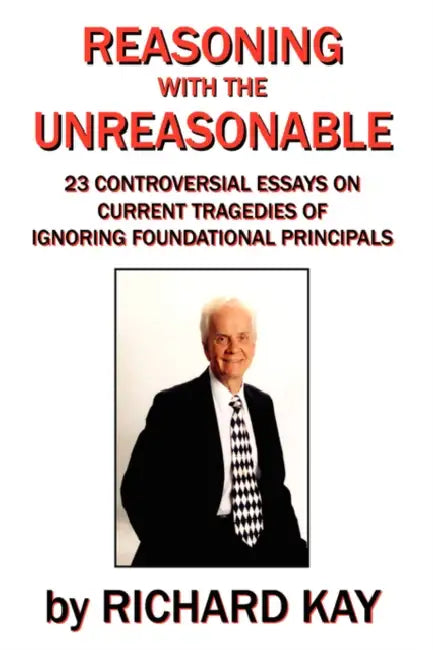 Reasoning with the Unreasonable: 23 Controversial Essays on Current Tragedies of Ignoring Foundational Principals by Richard Kay