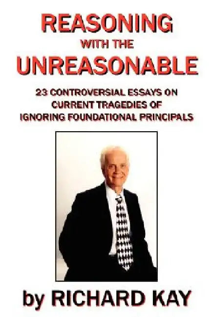 Reasoning with the Unreasonable: 23 Controversial Essays on Current Tragedies of Ignoring Foundational Principals by Richard Kay