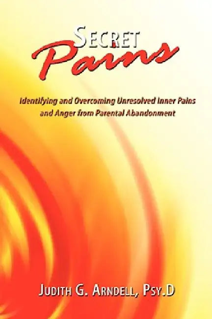 Secret Pains: Identifying and Overcoming Unresolved Inner Pains and Anger from Parental Abandonment by Judith G. Arndell Psy D.