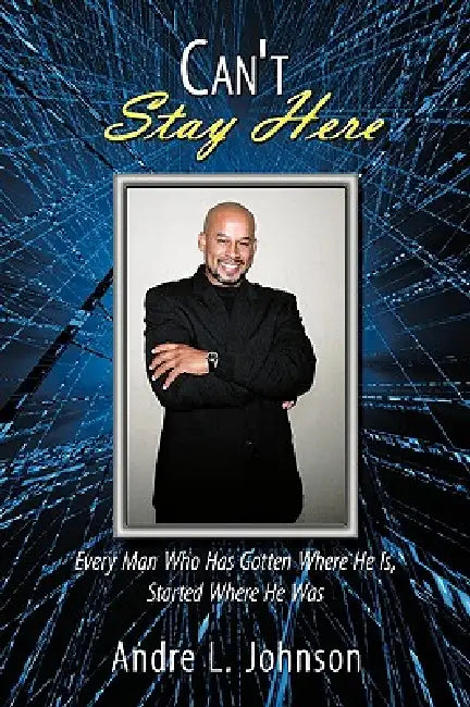 Can't Stay Here: Every Man Who Has Gotten Where He Is, Started Where He Was by Andre L. Johnson