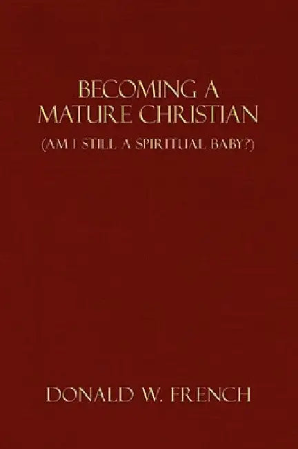 Becoming a Mature Christian: Am I Still a Spiritual Baby? by Donald W. French