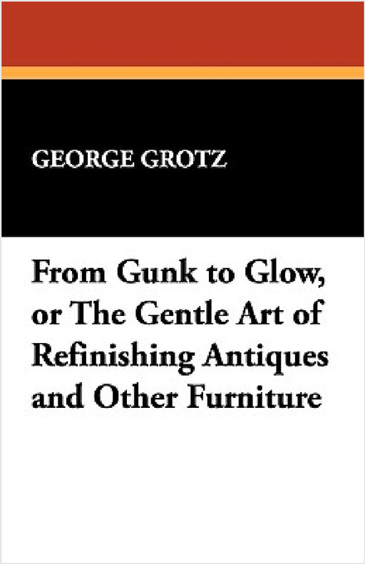From Gunk to Glow, or The Gentle Art of Refinishing Antiques and Other Furniture by George Grotz