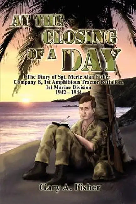 At the Closing of a Day - The Diary of Sgt. Merle Alan Fisher Company B, 1st Amphibious Tractor Battalion, 1st Marine Division 1942-1944 by Gary A. Fisher