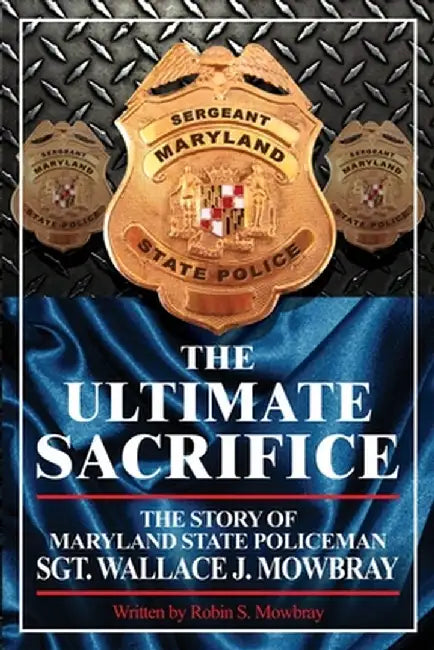 The Ultimate Sacrifice - The Story of Maryland State Policeman Sgt. Wallace J. Mowbray by Robin S. Mowbray