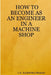 How to Become as an Engineer in a Machine Shop by C. K. Rajendra Prasad