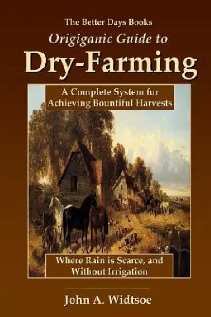 The Better Days Books Origiganic Guide to Dry-Farming: A Complete System for Achieving Bountiful Harvests Where Rain is Scarce, and Without Irrigation by John a. Widtsoe