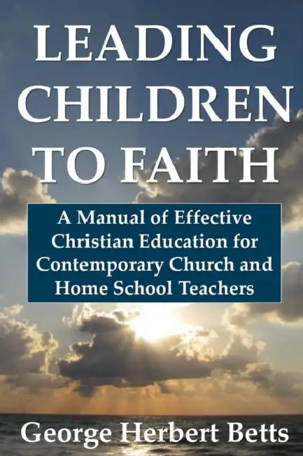 Leading Children to Faith: A Manual of Effective Christian Education for Contemporary Church and Home School Teachers by George Herbert Betts