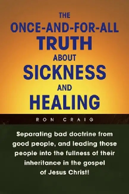 The Once-And-For-All Truth About Sickness and Healing: Separating Bad Doctrine from Good People, and Leading Those People into the Fullness of Their I by Ron Craig
