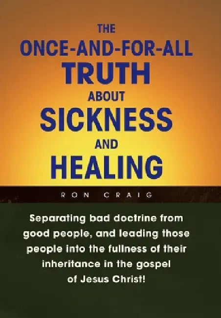 The Once-And-For-All Truth About Sickness and Healing: Separating Bad Doctrine from Good People, and Leading Those People into the Fullness of Their I by Ron Craig