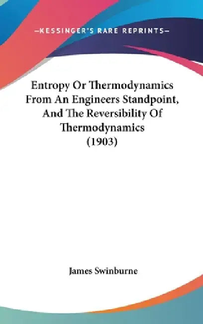 Entropy Or Thermodynamics From An Engineers Standpoint, And The Reversibility Of Thermodynamics (1903) by James Swinburne