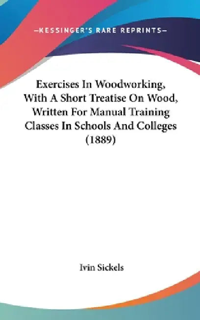 Exercises In Woodworking, With A Short Treatise On Wood, Written For Manual Training Classes In Schools And Colleges (1889) by Ivin Sickels