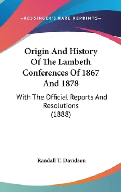 Origin And History Of The Lambeth Conferences Of 1867 And 1878: With The Official Reports And Resolutions (1888) by Randall T. Davidson