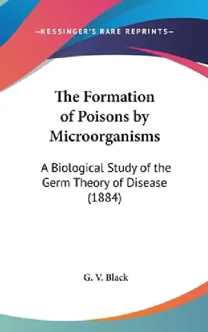 The Formation of Poisons by Microorganisms: A Biological Study of the Germ Theory of Disease (1884) by G. V. Black