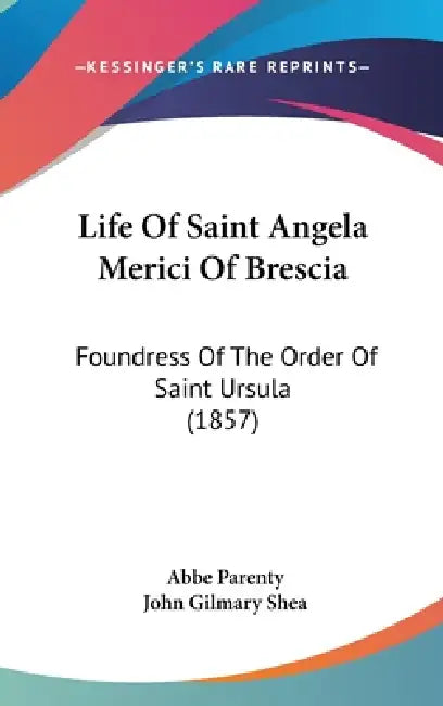 Life Of Saint Angela Merici Of Brescia: Foundress Of The Order Of Saint Ursula (1857) by Abbe Parenty, John Gilmary Shea