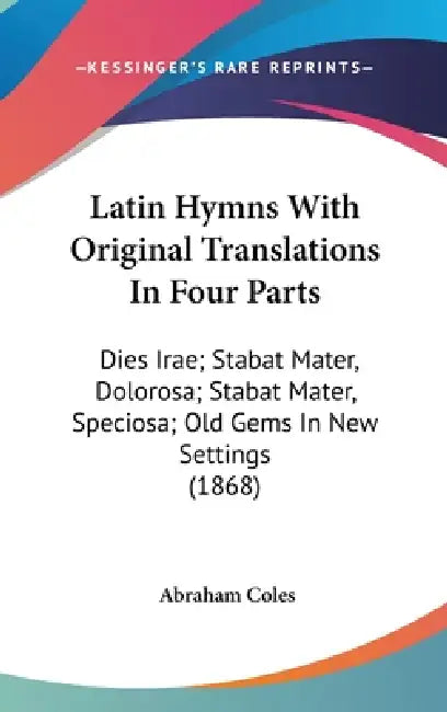 Latin Hymns With Original Translations In Four Parts: Dies Irae; Stabat Mater, Dolorosa; Stabat Mater, Speciosa; Old Gems In New Settings (1868) by Abraham Coles