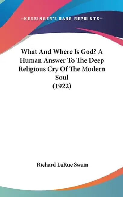 What And Where Is God? A Human Answer To The Deep Religious Cry Of The Modern Soul (1922) by Richard Larue Swain
