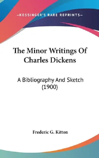 The Minor Writings Of Charles Dickens: A Bibliography And Sketch (1900) by Frederic G. Kitton
