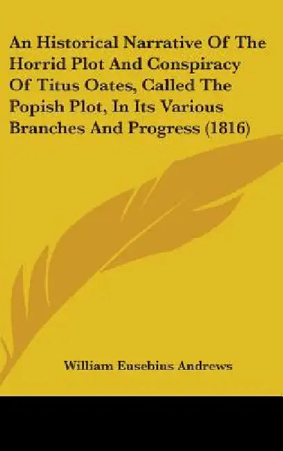 An Historical Narrative Of The Horrid Plot And Conspiracy Of Titus Oates, Called The Popish Plot, In Its Various Branches And Progress (1816) by William Eusebius Andrews