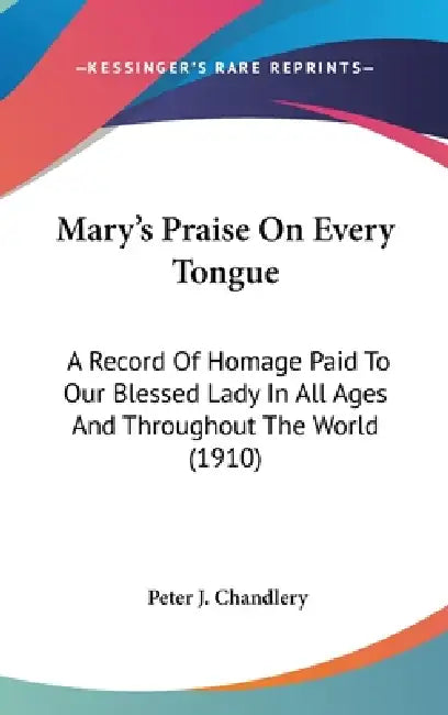 Mary's Praise On Every Tongue: A Record Of Homage Paid To Our Blessed Lady In All Ages And Throughout The World (1910) by Peter J. Chandlery