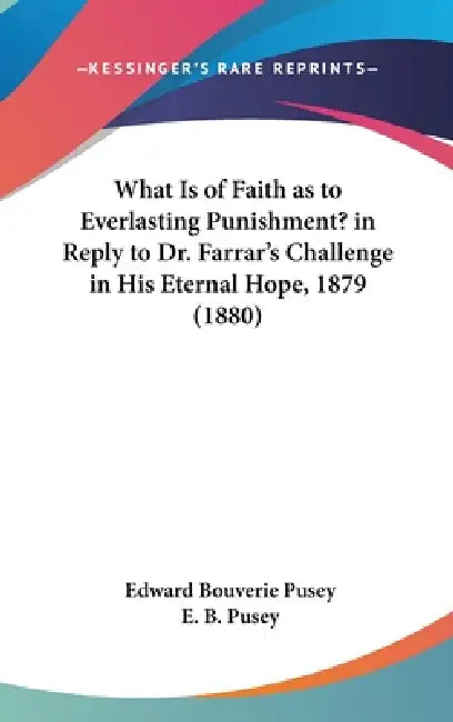 What Is of Faith as to Everlasting Punishment? in Reply to Dr. Farrar's Challenge in His Eternal Hope, 1879 (1880) by Edward Bouverie Pusey, E. B. Pusey