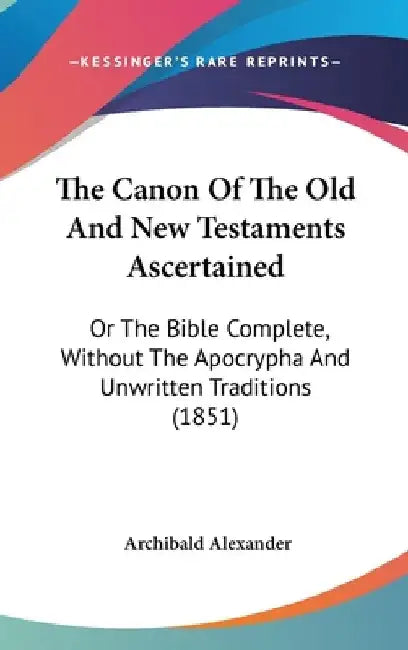 The Canon Of The Old And New Testaments Ascertained: Or The Bible Complete, Without The Apocrypha And Unwritten Traditions (1851) by Archibald Alexander