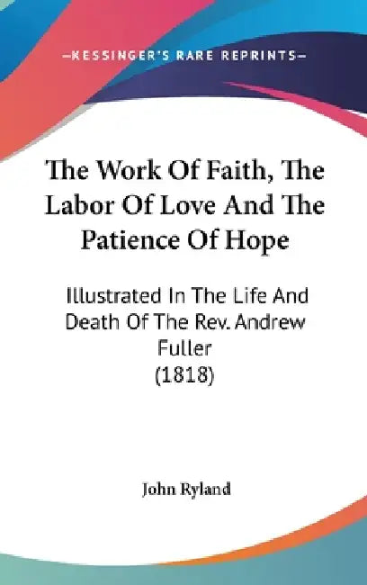 The Work Of Faith, The Labor Of Love And The Patience Of Hope: Illustrated In The Life And Death Of The Rev. Andrew Fuller (1818) by John Ryland