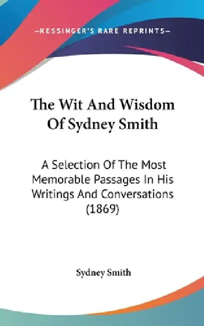 The Wit And Wisdom Of Sydney Smith: A Selection Of The Most Memorable Passages In His Writings And Conversations (1869) by Sydney Smith