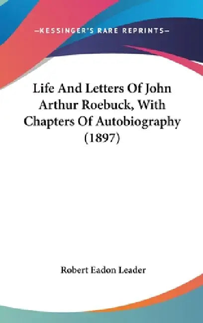 Life And Letters Of John Arthur Roebuck, With Chapters Of Autobiography (1897) by Robert Eadon Leader