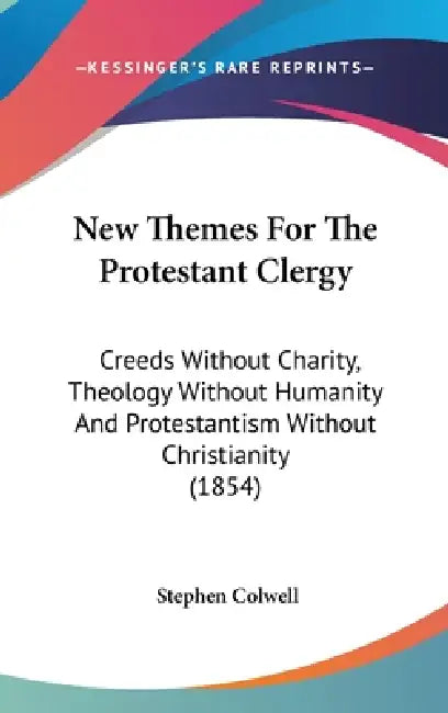 New Themes For The Protestant Clergy: Creeds Without Charity, Theology Without Humanity And Protestantism Without Christianity (1854) by Stephen Colwell