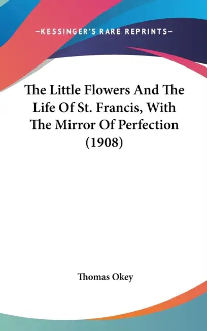 The Little Flowers And The Life Of St. Francis, With The Mirror Of Perfection (1908) by Thomas Okey